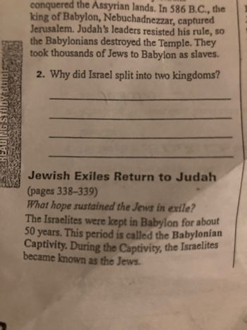 conquered the Assyrian lands. In 586 B.C., the
king of Babylon, Nebuchadnezzar, captured
Jerusalem. Judah's leaders resisted his rule, so
the Babylonians destroyed the Temple. They
took thousands of Jews to Babylon as slaves.
2. Why did Israel split into two kingdoms?
Jewish Exiles Return to Judah
(pages 338-339)
What hope sustained the Jews in exile?
The Israelites were kept in Babylon for about
50 years. This period is called the Babylonian
Captivity. During the Captivity, the Israelites
became known as the Jews.