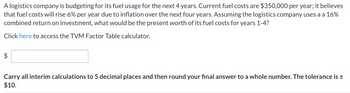 A logistics company is budgeting for its fuel usage for the next 4 years. Current fuel costs are $350,000 per year; it believes
that fuel costs will rise 6% per year due to inflation over the next four years. Assuming the logistics company uses a a 16%
combined return on investment, what would be the present worth of its fuel costs for years 1-4?
Click here to access the TVM Factor Table calculator.
$
Carry all interim calculations to 5 decimal places and then round your final answer to a whole number. The tolerance is ±
$10.