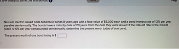 1(PW Analysis same Life and
Navistar Electric issued 1000 debenture bonds 8 years ago with a face value of $5,000 each and a bond interest rate of 12% per year
payable semiannually. The bonds have a maturity date of 20 years from the date they were issued. If the interest rate in the market
place is 10% per year compounded semiannually, determine the present worth today of one bond.
The present worth of one bond today is $1