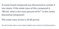 A newly found compound was discovered to contain 4
iron atoms. If the molar mass of this compound is
789.64, what is the mass percent of Fe3+ in this newly
discovered compound?
The molar mass of iron is 55.85 g/mol.
Do not include units in your answer. Report your answer to 2 decimal places.
