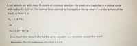 A hot wheels car with mass M travels at constant speed on the inside of a track that is a vertical circle
with radius R = 1.37 m. The normal force exerted by the track on the car when it is at the bottom of the
track, at Point A, is
FN=3.33 * FG
Or
FN = 3.33 * M *g
How much time does it take for the car to complete one revolution around the circle?
Reminder: The circumference of a circle is 2 n R.
