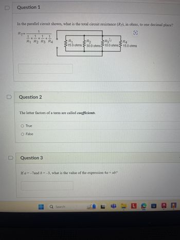 2
Question 1
In the parallel circuit shown, what is the total circuit resistance (R7), in ohms, to one decimal place?
1
RT
1.1
+ +
11
R1 R2 R3 R4
R₁
R2
15.0 ohms:
R34
RA
30.0 ohms
10.0 ohms. 15.0 ohms
Question 2
The letter factors of a term are called coefficients.
O True
O False
Question 3
If a=-7and b=-3, what is the value of the expression 4a + ab?
Q Search
L