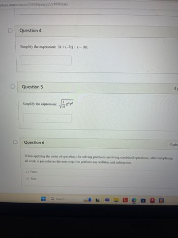 acture.com/courses/23584/quizzes/224998/take
Question 4
Simplify the expression: 3x + (-7x)+x-10x.
D
Question 5
Simplify the expression: 46.
Question 6
4
4 pts
When applying the order of operations for solving problems involving combined operations, after completing
all work in parentheses the next step is to perform any addition and subtraction.
O False
O True
Q Search