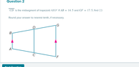 Question 2
CD is the midsegment of trapezoid ABGF. If AB = 14. 5 and GF = 17.5, find CD.
Round your answer to nearest tenth, if necessary.
|G
B
A
C
'F
