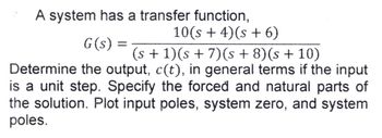 A system has a transfer function,
10(s + 4)(s + 6)
G(s) =
(s + 1)(s + 7) (s+8)(s + 10)
Determine the output, c(t), in general terms if the input
is a unit step. Specify the forced and natural parts of
the solution. Plot input poles, system zero, and system
poles.