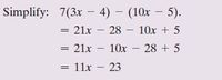 Simplify: 7(3x – 4) – (10x – 5).
= 21x – 28 – 10x + 5
= 21x – 10x – 28 + 5
= 11x – 23
