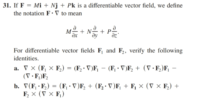 31. If F = Mi + Nj + Pk is a differentiable vector field, we define
the notation F· V to mean
+ N-
дх
ду
dz
For differentiable vector fields F and F2, verify the following
identities.
а. х (F X F) 3 (F, V)F — (F - DF, + (V -F)F, -
(V•F;)F,
b. V(F, · F,) = (F¡ · V)F, + (F, · V)F, + F¡ × (V × F,) +
F, x (V X F,)
