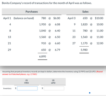 Bonita Company's record of transactions for the month of April was as follows.
Purchases
Sales
April 1 (balance on hand)
780 @ $6.00
April 3
650 @ $10.00
4
1,950 @ 6.08
9
1,820 @
10.00
8
1,040 @
6.40
11
780 @
11.00
13
1,560 @
6.50
23
1,560 @
11.00
22
21
910 @
6.60
27
1,170 @
12.00
29
650 @
6.79
5,980
6,890
Assuming that perpetual inventory records are kept in dollars, determine the inventory using (1) FIFO and (2) LIFO. (Round
answer to O decimal places, e.g. 2,760.)
Inventory $
(1)
FIFO
$
(2)
LIFO