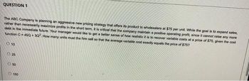 QUESTION 1
The ABC Company is planning an aggressive new pricing strategy that offers its product to wholesalers at $75 per unit. While the goal is to expand sales,
rather than necessarily maximize profits in the short term, it is critical that the company maintain a positive operating profit, since it cannot raise any more
debt in the immediate future. Your manager would like to get a better sense of how realistic it is to recover variable costs at a price of $75, given the cost
function C= 45Q +3Q2. How many units must the firm sell so that the average variable cost exactly equals the price of $757
10
0.25
050
150