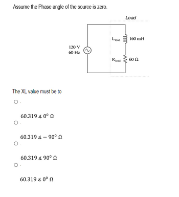 Assume the Phase angle of the source is zero.
The XL value must be to
O.
O
O
60.319 4 0° Ω
60.319 90⁰
60.319 4 90° Ω
60.319 4 0° Ω
120 V
60 Hz
Lload
Rload
Load
ell
ww
160 mH
60 Ω