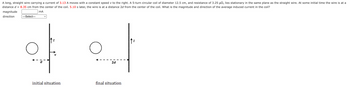 A long, straight wire carrying a current of 3.13 A moves with a constant speed v to the right. A 5-turn circular coil of diameter 12.5 cm, and resistance of 3.25 µ, lies stationary in the same plane as the straight wire. At some initial time the wire is at a
distance d 8.35 cm from the center of the coil. 5.10 s later, the wire is at a distance 2d from the center of the coil. What is the magnitude and direction of the average induced current in the coil?
mA
magnitude
direction
---Select---
O
initial situation
2d
final situation