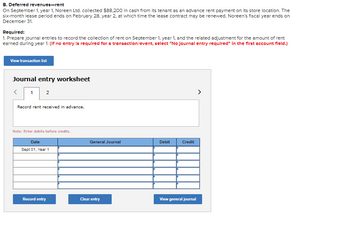 B. Deferred revenues-rent
On September 1, year 1, Noreen Ltd. collected $88,200 in cash from its tenant as an advance rent payment on its store location. The
six-month lease period ends on February 28, year 2, at which time the lease contract may be renewed. Noreen's fiscal year ends on
December 31.
Required:
1. Prepare journal entries to record the collection of rent on September 1, year 1, and the related adjustment for the amount of rent
earned during year 1. (If no entry is required for a transaction/event, select "No journal entry required" In the first account fleld.)
View transaction list
Journal entry worksheet
1 2
Record rent received in advance.
Note: Enter debits before credits.
Date
Sept 01, Year 1
Record entry
General Journal
Clear entry
Debit
Credit
View general journal