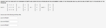 ENSURE THAT YOU TAKE NOTE OF HOW MANY ATTEMPTS ARE GIVEN FOR EACH PROBLEM ON THIS ASSIGNMENT. SOME OF THE PROBLEMS ONLY ALLOW FOR ONE ATTEMPT DUE TO THE NATURE OF THE
PROBLEM.
Let A =
-1
ELELETE
70=
5
-1 -5 -3
4 8 12
(c) Is a in N(A)?
-4 -5 -12
Answer each of the following with Yes or No
(a) Is 7 in N(A)?
(b) Is w in N(A)?
=
-3
0
1
and =
5
-3
2