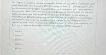 Your company is considering taking on a new project that will cost $200,000. It is estimated that the
system will increase sales/revenues by $150,000 annually for Years 1-6. Operating expenses, other
than depreciation, are expected to be equal to 60 percent of sales in each year. The system will be
depreciated on a MACRS basis over 5 years (depreciation rates are 20%, 32 %, 19%, 12% 11%, and
6%) to a zero book value, but the expected salvage at Year 6 is $40,000. The firm will also be
required to invest $25,000 in net working capital at Year 0, but will recapture this amount at Year 6.
You may assume that the tax rate on ordinary income is 40 percent (record negative taxes as a
positive cash flow). As you can calculate, the IRR for this project is 13.02%. If we assume that the
firm's cost of capital for this project is 9 percent, then what is the NPV for this project?
$6,874.69
$13,915.29
$29,055.63
$21.301.58
O $37,201.15