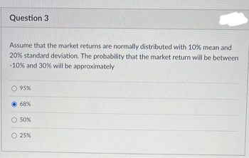 Question 3
Assume that the market returns are normally distributed with 10% mean and
20% standard deviation. The probability that the market return will be between
-10% and 30% will be approximately
95%
68%
50%
25%