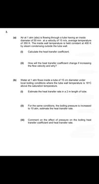 Air at 1 atm (abs) is flowing through a tube having an inside
diameter of 50 mm at a velocity of 15 m/s, average temperature
of 350 K. The inside wall temperature is held constant at 400 K
by steam condensing outside the tube wall.
(a)
(i)
Calculate the heat transfer coefficient.
(ii)
How will the heat transfer coefficient change if increasing
the flow velocity and why?
(b) Water at 1 atm flows inside a tube of 15 cm diameter under
local boiling conditions where the tube wall temperature is 18°C
above the saturation temperature.
(i)
Estimate the heat transfer rate in a 2 m length of tube.
For the same conditions, the boiling pressure is increased
to 10 atm, estimate the heat transfer rate.
(ii)
(iii) Comment on the effect of pressure on the boiling heat
transfer coefficient and heat transfer rate.
3.
