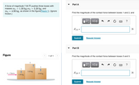 Part A
A force of magnitude 7.50 N pushes three boxes with
masses m1 = 1.30 kg,m2 = 3.20 kg, and
m3 = 4.90 kg, as shown in the figure(Figure 1). (Ignore
friction.)
Find the magnitude of the contact force between boxes 1 and 2, and
ΑΣφ
Fe12
N
Submit
Request Answer
Part B
Figure
1 of 1
Find the magnitude of the contact force between boxes 2 and 3.
?
3.20 kg
F = 7.50 N
4.90 kg
Fe23 =
N
1.30 kg
Submit
Request Answer
