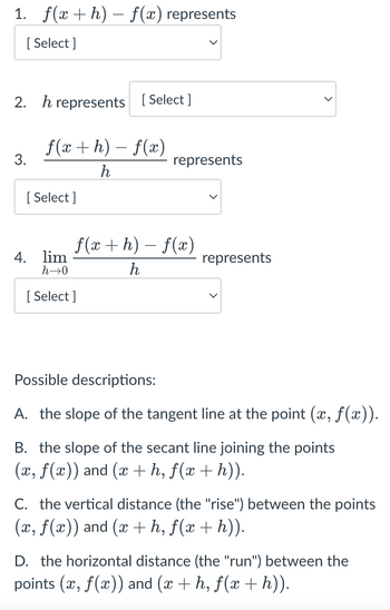 1. f(x+h) − f(x) represents
[Select]
2. h represents [Select]
3.
f(x+h)-f(x)
h
[Select]
represents
f(x+h)-f(x)
h
4. lim
h→0
[Select]
represents
Possible descriptions:
A. the slope of the tangent line at the point (x, f(x)).
B. the slope of the secant line joining the points
(x, f(x)) and (x+h, f(x + h)).
C. the vertical distance (the "rise") between the points
(x, f(x)) and (x + h, f(x + h)).
D. the horizontal distance (the "run") between the
points (x, f(x)) and (x + h, f(x + h)).