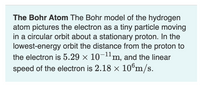 **The Bohr Atom**

The Bohr model of the hydrogen atom pictures the electron as a tiny particle moving in a circular orbit about a stationary proton. In the lowest-energy orbit, the distance from the proton to the electron is \(5.29 \times 10^{-11}\) meters, and the linear speed of the electron is \(2.18 \times 10^6\) meters per second.