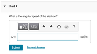 **Question:**

**Part A**

What is the angular speed of the electron?

---

**Answer Input Box:**

- A box labeled with the Greek letter omega (ω) equals is presented for input.
- The units of measurement are specified as radians per second (rad/s).

**Controls and Options:**

- Mathematical Formatting Tools
- Submit Button
- Request Answer Link