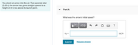 You shoot an arrow into the air. Two seconds later
(2.00 s) the arrow has gone straight upward to a
height of 31.0 m above its launch point.
Part A
What was the arrow's initial speed?
V ΑΣφ
vo =
m/s
Submit
Request Answer
