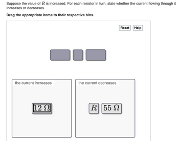 Suppose the value of R is increased. For each resistor in turn, state whether the current flowing through it
increases or decreases.
Drag the appropriate items to their respective bins.
the current increases
12 Ω
the current decreases
R||55 Ω
Reset
Help