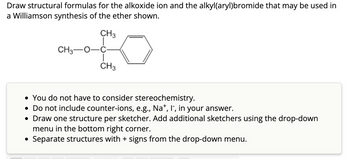 Draw structural formulas for the alkoxide ion and the alkyl(aryl)bromide that may be used in
a Williamson synthesis of the ether shown.
CH3
CH3
CH3
• You do not have to consider stereochemistry.
• Do not include counter-ions, e.g., Na+, I, in your answer.
• Draw one structure per sketcher. Add additional sketchers using the drop-down
menu in the bottom right corner.
• Separate structures with + signs from the drop-down menu.