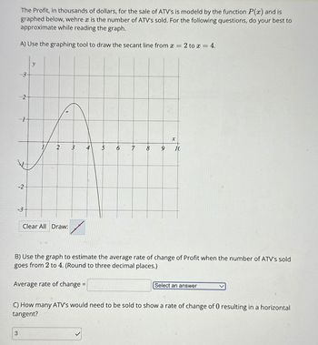 The Profit, in thousands of dollars, for the sale of ATV's is modeld by the function P(x) and is
graphed below, wehre x is the number of ATV's sold. For the following questions, do your best to
approximate while reading the graph.
A) Use the graphing tool to draw the secant line from x=2 to x = 4.
3
2
1
3
-2
-3
2
1
Clear All Draw:
3
Average rate of change =
A
5
7
8
a
X
B) Use the graph to estimate the average rate of change of Profit when the number of ATV's sold
goes from 2 to 4. (Round to three decimal places.)
10
Select an answer
C) How many ATV's would need to be sold to show a rate of change of 0 resulting in a horizontal
tangent?