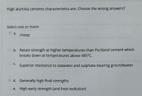 High alumina cements characteristics are: Choose the wrong answers?
ere
Select one or more:
a.
cheap
the next
O b. Retain strength at higher temperatures than Portland cement which
breaks down at temperatures above 485°C.
C.
Superior resistance to seawater and sulphate-bearing groundwater
E d. Generally high final strengths
O e. High early strength (and heat evolution)
