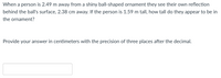When a person is 2.49 m away from a shiny ball-shaped ornament they see their own reflection
behind the ball's surface, 2.38 cm away. If the person is 1.59 m tall, how tall do they appear to be in
the ornament?
Provide your answer in centimeters with the precision of three places after the decimal.

