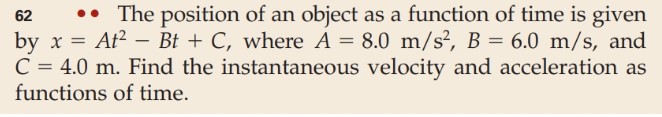 The position of an object as a function of time is given
62
by x At - Bt C, where A- 8.0 m/s2, B 6.0 m/s, and
C 4.0 m. Find the instantaneous velocity and acceleration as
functions of time.
