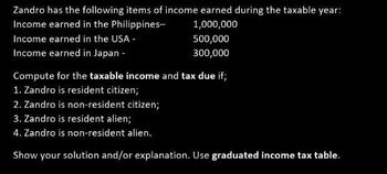 Zandro has the following items of income earned during the taxable year:
Income earned in the Philippines-
1,000,000
Income earned in the USA -
Income earned in Japan -
500,000
300,000
Compute for the taxable income and tax due if;
1. Zandro is resident citizen;
2. Zandro is non-resident citizen;
3. Zandro is resident alien;
4. Zandro is non-resident alien.
Show your solution and/or explanation. Use graduated income tax table.