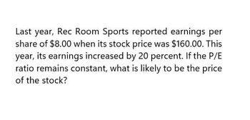 Last year, Rec Room Sports reported earnings per
share of $8.00 when its stock price was $160.00. This
year, its earnings increased by 20 percent. If the P/E
ratio remains constant, what is likely to be the price
of the stock?