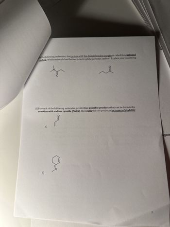 In the following molecules, the carbon with the double bond to oxygen is called the carbonyl
carbon. Which molecule has the more electrophilic carbonyl carbon? Explain your reasoning.
11) For each of the following molecules, predict two possible products that can be formed by
reaction with sodium cyanide (NaCN), then rank the two products in terms of stability.
b)
O
a)
ugate