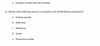 e. A proton transfer from the carbonyl
2) Which of the following species is essential to the Wolff-Kishner Reduction?
a. Sodium cyanide
b. Hydrazine
c. Methylene
d. Acetal
e. Potassium enolate