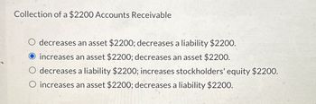 Collection of a $2200 Accounts Receivable
O decreases an asset $2200; decreases a liability $2200.
increases an asset $2200; decreases an asset $2200.
O decreases a liability $2200; increases stockholders' equity $2200.
O increases an asset $2200; decreases a liability $2200.