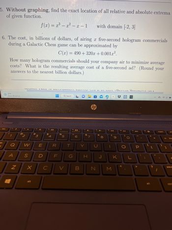 5. Without graphing, find the exact location of all relative and absolute extrema
of given function.
with domain [-2, 3]
6. The cost, in billions of dollars, of airing x five-second hologram commercials
during a Galactic Chess game can be approximated by
C(x) = 490+320x+0.001x².
*27°F
Snow off and on
esc
How many hologram commercials should your company air to minimize average
costs? What is the resulting average cost of a five-second ad? (Round your
answers to the nearest billion dollars.)
" ?
A
Q W
N
2
'TTOTITO TEODOT TOITATTUTTO DI ATT m TO
S
X
f(x) = x³ x² - x − 1
alt
3
E
D
fa
$
JOI
4
E
-
R
FL
%
Q Search
5
T
G
6
Y
CVB
4-
&
N
7
H
22
hp
U
N
4+
*
8
J
000 80TAN STOmer T
B
1
M
9
#0 hulu
K
o
O
O
L
f
44
P
A
:
12
:
{
C
?
=
44
insert
1
4
]
pr
paus