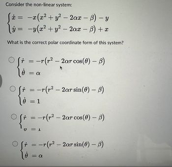 Consider the non-linear system:
x =
-x(x² + y² - 2ax - B) - y
y = y(x² + y² - 2ax - B) + x
What is the correct polar coordinate form of this system?
(r = -r (r² - 2ar cos(0) - B)
20
θ = α
(r = -r(r² - 2ar sin(0) - B)
0
= : 1
Ofr = -r(r² - 2ar cos(0) – B)
{* = -
U
(r = -r(r² - 2ar sin(0) - B)
10 =
θ = α