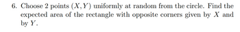 6. Choose 2 points (X, Y) uniformly at random from the circle. Find the
expected area of the rectangle with opposite corners given by X and
by Y.