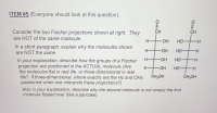 ITEM #5 (Everyone should look at this question).
Consider the two Fischer projections shown at right. They
CH
CH
are NOT of the same molecule.
H-
-HO-
HO
In a short paragraph, explain why the molecules shown
are NOT the same.
OH
но-
H.
HO.
но
In your explanation, describe how the groups of a Fischer
projection are positioned in the ACTUAL molecule (Are
the molecules flat in real life, or three-dimensional in real
life? If three-dimensional, where exactly are the Hs and OHs
positioned when one interprets these projections?)
H-
HO
но
H-
CH,OH
ČH;OH
Also in your explanation, describe why the second molecule is not simply the first
molecule flipped over (like a pancake).
