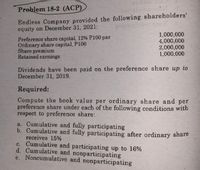Preblem 18-2 (ACP)
Endless Company provided the following shareholders'
equity on December 31, 2021:
Preference share capital, 12% P100 par
Ordinary share capital, P100
Share premiumm
Retained earnings
1,000,000
4,000,000
2,000,000
1,000,000
Dividends have been paid on the preference share up to
December 31, 2019.
Required:
Compute the book value per ordinary share and per
preference share under each of the following conditions with
respect to preference share:
a. Cumulative and fully participating
b. Cumulative and fully participating after ordinary share
receives 15%
c. Cumulative and participating up to 16%
d. Cumulative and nonparticipating
e. Noncumulative and nonparticipating

