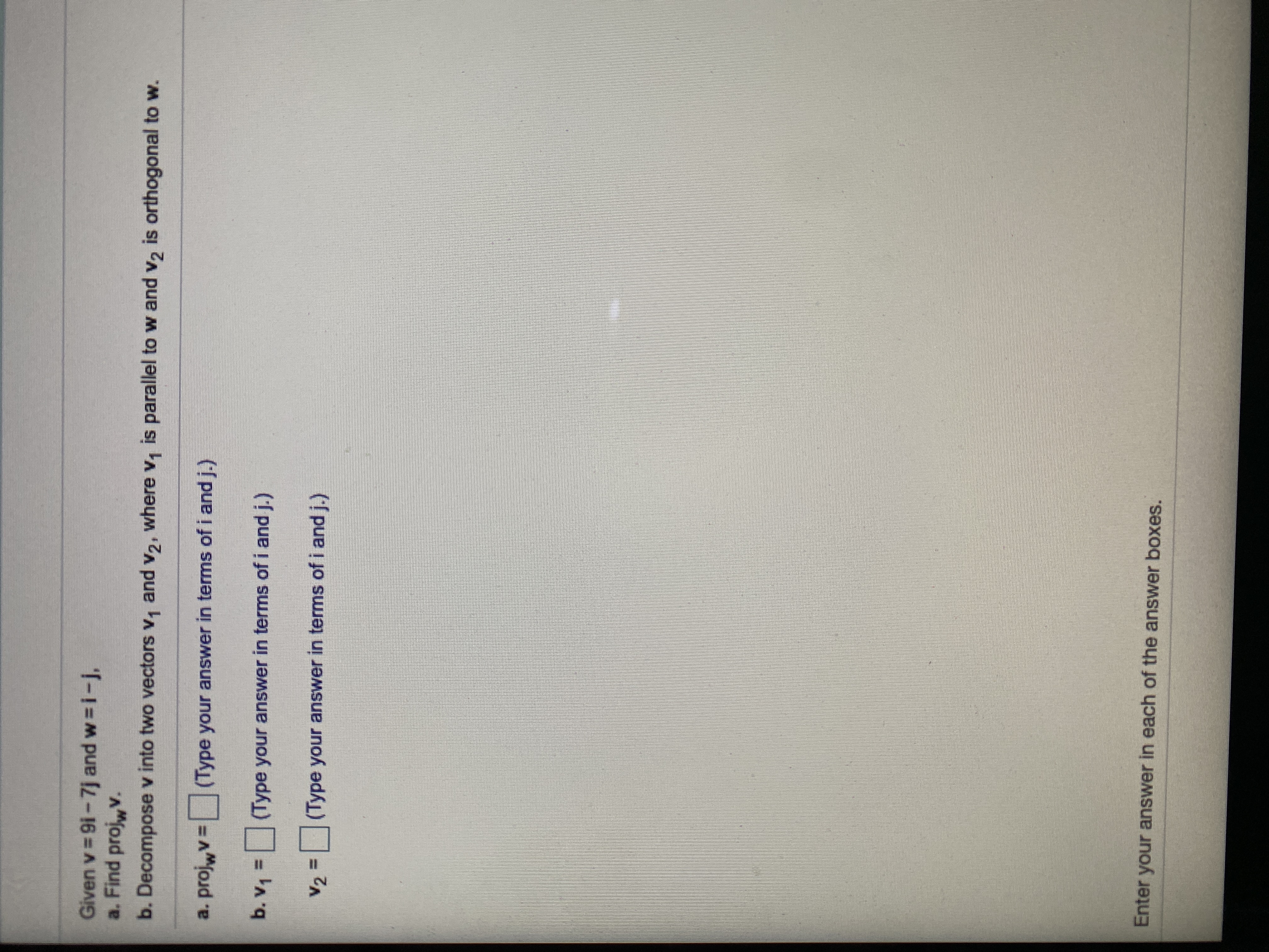 Given v 9i-7j and w
a. Find projwv.
i-j,
b. Decompose v into two vectors v, and v2, where v, is parallel to w and v2 is orthogonal to w.
a. projwv
(Type your answer in terms of i and j.)
b. v,=(Type your answer in terms of i and j.)
(Type your answer in terms of i and j.)
V2 =
Enter your answer in each of the answer boxes.
