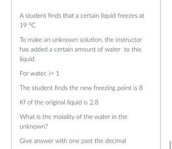 A student finds that a certain liquid freezes at
19 °C
To make an unknown solution, the instructor
has added a certain amount of water to this
liquid.
For water, i 1
The student finds the new freezing point is 8
Kf of the original liquid is 2.8
What is the molality of the water in the
unknown?
Give answer with one past the decimal