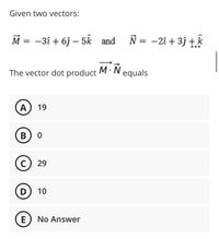 Given two vectors:
M = -3î + 6j – 5k and
N = -2î + 3j +.k
The vector dot product M· N equals
A) 19
В) о
с) 29
D
10
No Answer
