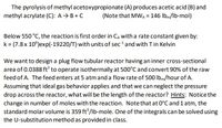 The pyrolysis of methyl acetoxypropionate (A) produces acetic acid (B) and
methyl acrylate (C): A→ B+ C
(Note that MWA = 146 Ibm/lb-mol)
Below 550 °C, the reaction is first order in CA with a rate constant given by:
k = (7.8 x 10°)exp(-19220/T) with units of sec and with T in Kelvin
We want to design a plug flow tubular reactor having an inner cross-sectional
area of 0.0388 ft to operate isothermally at 500°C and convert 90% of the raw
feed of A. The feed enters at 5 atm and a flow rate of 500 Ibm/hour of A.
Assuming that ideal gas behavior applies and that we can neglect the pressure
drop across the reactor, what will be the length of the reactor? Hints: Notice the
change in number of moles with the reaction. Note that at 0°C and 1 atm, the
standard molar volume is 359 ft /lb-mole. One of the integrals can be solved using
the U-substitution method as provided in class.
