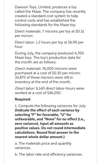 Dawson Toys, Limited, produces a toy
called the Maze. The company has recently
created a standard cost system to help
control costs and has established the
following standards for the Maze toy:
Direct materials: 7 microns per toy at $0.31
per micron
Direct labor: 1.2 hours per toy at $6.90 per
hour
During July, the company produced 4,700
Maze toys. The toy's production data for
the month are as follows:
Direct materials: 76,000 microns were
purchased at a cost of $0.30 per micron.
34,875 of these microns were still in
inventory at the end of the month.
Direct labor. 6,140 direct labor-hours were
worked at a cost of $46,050.
Required:
1. Compute the following variances for July:
(Indicate the effect of each variance by
selecting "F" for favorable, "U" for
unfavorable, and "None" for no effect (i.e.,
zero variance). Input all amounts as
positive values. Do not round intermediate
calculations. Round final answer to the
nearest whole dollar amount.)
a. The materials price and quantity
variances.
b. The labor rate and efficiency variances.