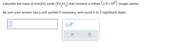 Calculate the mass of iron (III) oxide (Fe₂O3) that contains a million (1.0 × 106) oxygen atoms.
Be sure your answer has a unit symbol if necessary, and round it to 2 significant digits.
0
x10
x
5