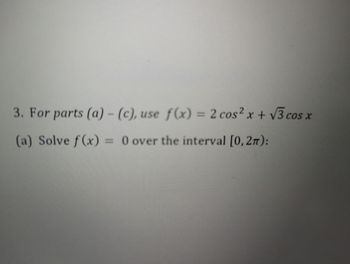 ### Problem Statement for Mathematical Analysis

**Instructions:**
For parts (a) - (c), consider the function:
\[ f(x) = 2 \cos^2 x + \sqrt{3} \cos x \]

**Questions:**

**(a)** Solve \( f(x) = 0 \) over the interval \([0, 2\pi]\):

This problem involves solving the given trigonometric equation within the specified interval.

Logged in users will find detailed step-by-step solutions and relevant diagrams for better understanding as they proceed with the problem.