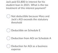 Jack paid $1,800 in interest for his
student loan in 2021. What is the tax
treatment of this interest payment?
Not deductible because Mary and
Jack's AGI exceeds the statutory
threshold
Deductible on Schedule E
Deduction from AGI on Schedule A
O Deduction for AGI as a business
expense
