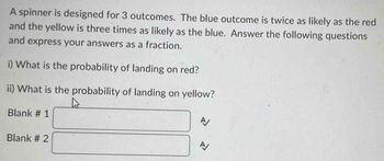 A spinner is designed for 3 outcomes. The blue outcome is twice as likely as the red
and the yellow is three times as likely as the blue. Answer the following questions
and express your answers as a fraction.
i) What is the probability of landing on red?
ii) What is the probability of landing on yellow?
Blank # 1
Blank # 2
A